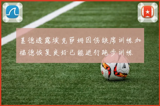 基德透露埃克萨姆因伤缺席训练加福德恢复良好已能进行跑步训练