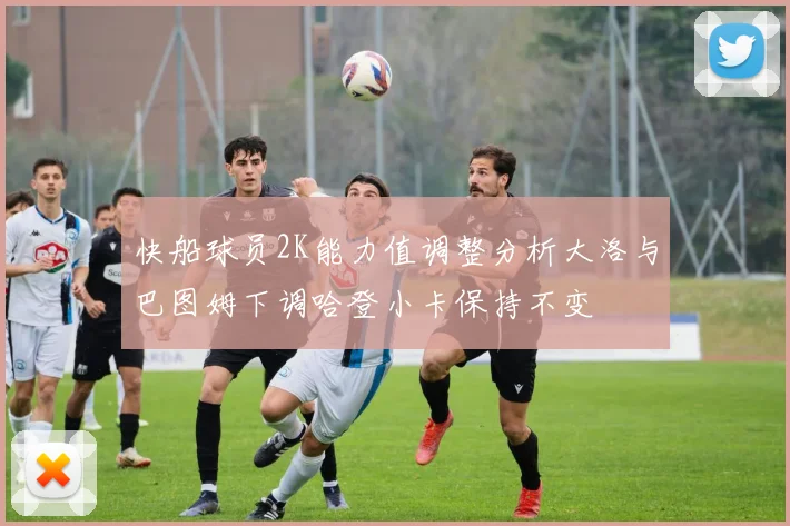 快船球员2K能力值调整分析大洛与巴图姆下调哈登小卡保持不变