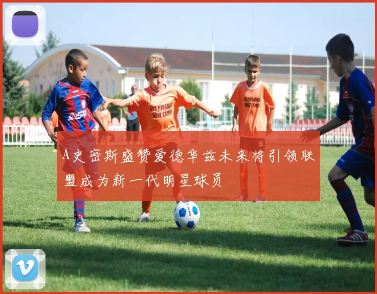 A史密斯盛赞爱德华兹未来将引领联盟成为新一代明星球员