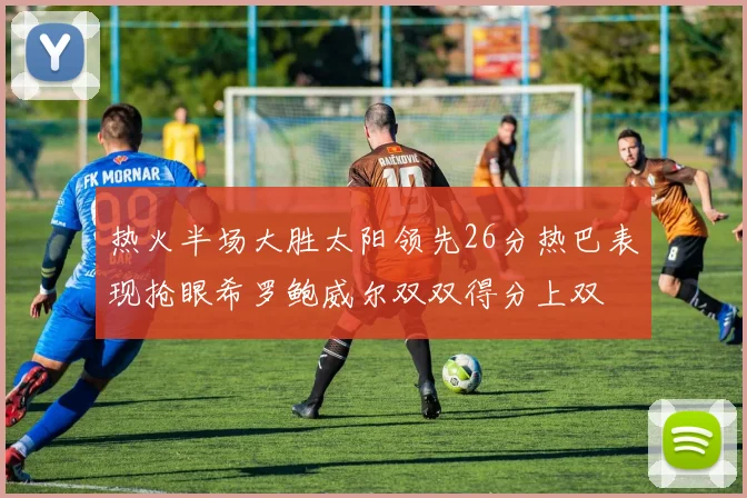 热火半场大胜太阳领先26分热巴表现抢眼希罗鲍威尔双双得分上双