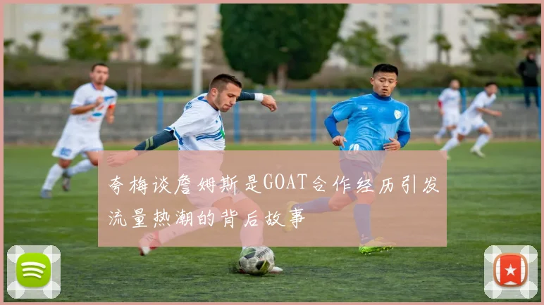 夸梅谈詹姆斯是GOAT合作经历引发流量热潮的背后故事