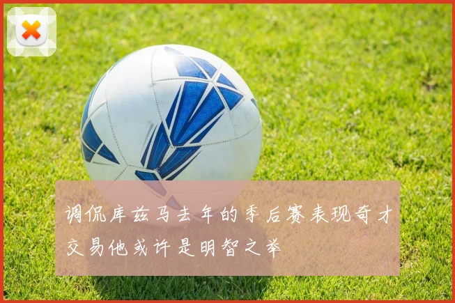 调侃库兹马去年的季后赛表现奇才交易他或许是明智之举
