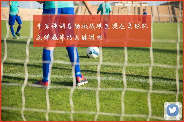 申京强调客场挑战艰巨现在是球队反弹赢球的关键时刻