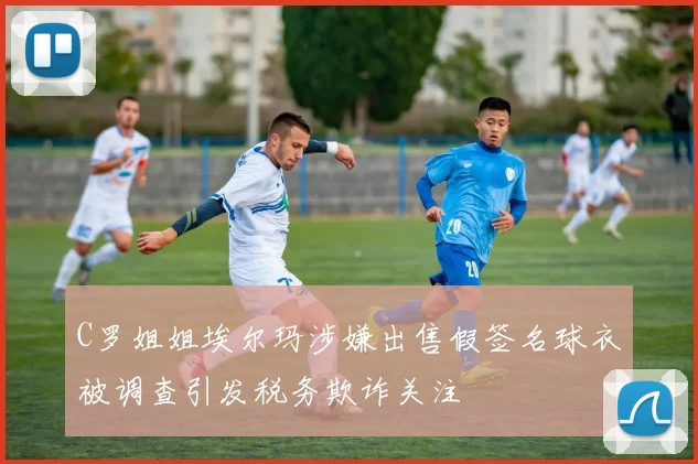 C罗姐姐埃尔玛涉嫌出售假签名球衣被调查引发税务欺诈关注