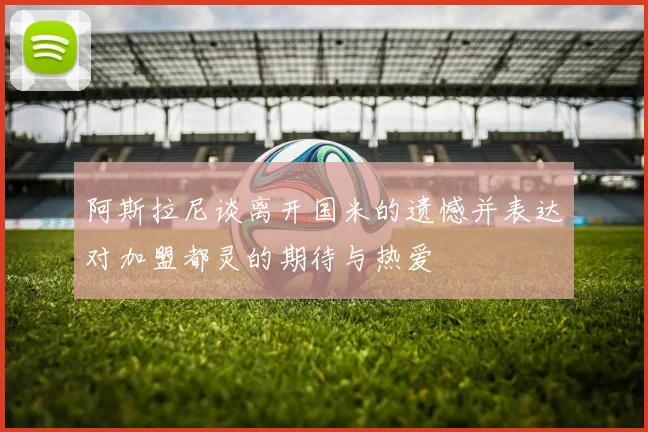 阿斯拉尼谈离开国米的遗憾并表达对加盟都灵的期待与热爱