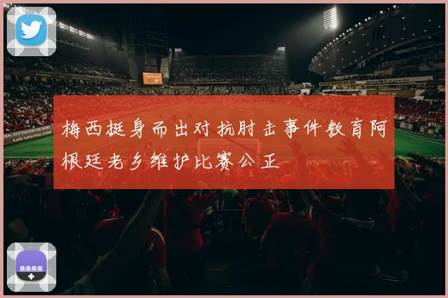 梅西挺身而出对抗肘击事件教育阿根廷老乡维护比赛公正