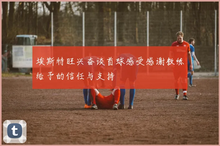埃斯特旺兴奋谈首球感受感谢教练给予的信任与支持