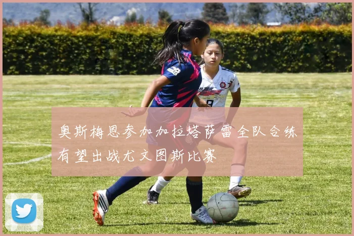 奥斯梅恩参加加拉塔萨雷全队合练有望出战尤文图斯比赛