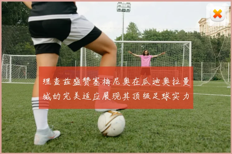 理查兹盛赞塞梅尼奥在瓜迪奥拉曼城的完美适应展现其顶级足球实力