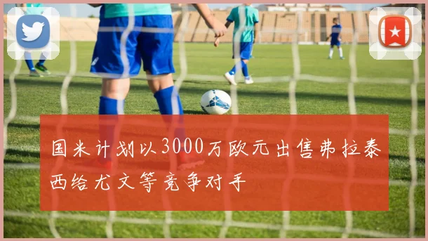 国米计划以3000万欧元出售弗拉泰西给尤文等竞争对手