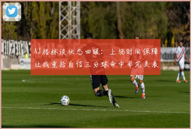 AJ格林谈状态回暖：上场时间保障让我重拾自信三分球命中率完美表现