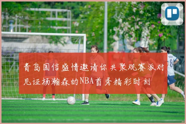 青岛国信盛情邀请你共聚观赛派对见证杨瀚森的NBA首秀精彩时刻