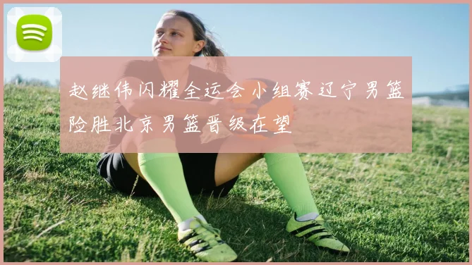 赵继伟闪耀全运会小组赛辽宁男篮险胜北京男篮晋级在望