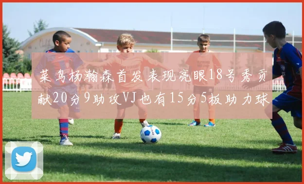 菜鸟杨瀚森首发表现亮眼18号秀贡献20分9助攻VJ也有15分5板助力球队
