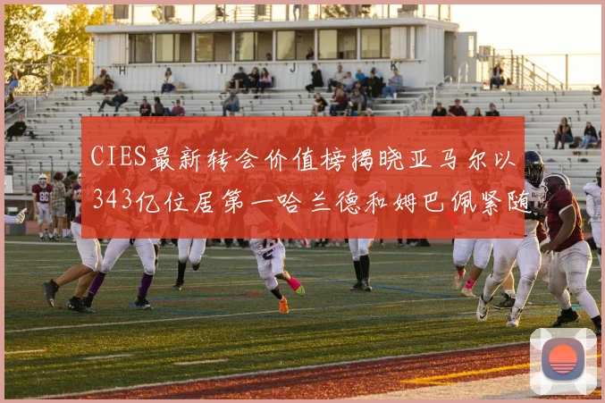CIES最新转会价值榜揭晓亚马尔以343亿位居第一哈兰德和姆巴佩紧随其后