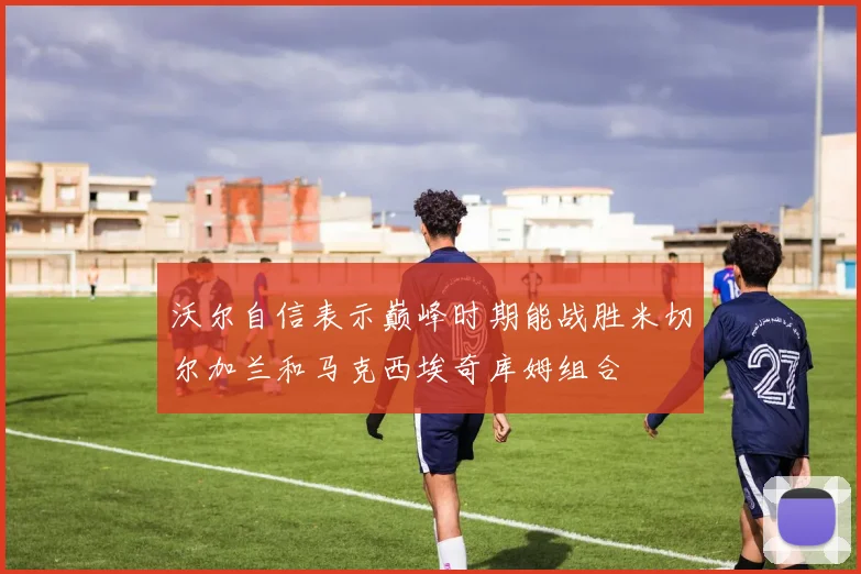 沃尔自信表示巅峰时期能战胜米切尔加兰和马克西埃奇库姆组合
