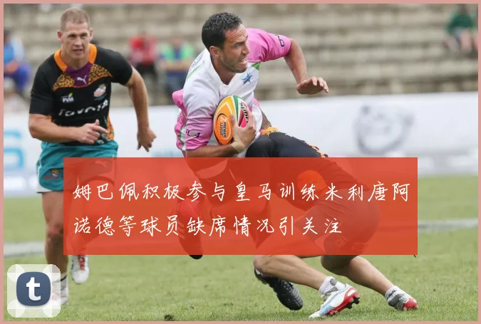姆巴佩积极参与皇马训练米利唐阿诺德等球员缺席情况引关注