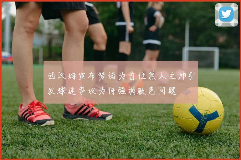 西汉姆宣布努诺为首位黑人主帅引发球迷争议为何强调肤色问题