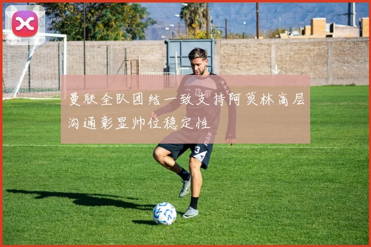 曼联全队团结一致支持阿莫林高层沟通彰显帅位稳定性