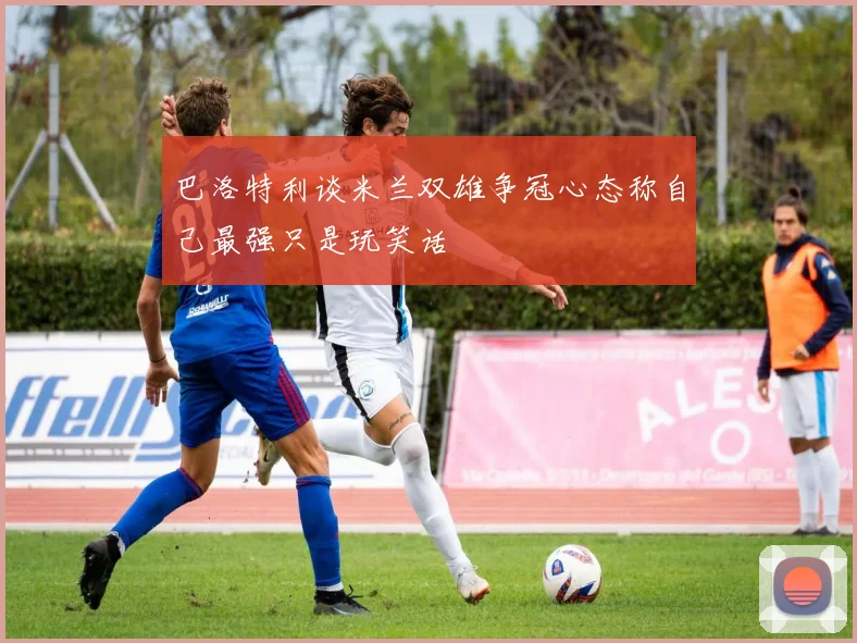 巴洛特利谈米兰双雄争冠心态称自己最强只是玩笑话