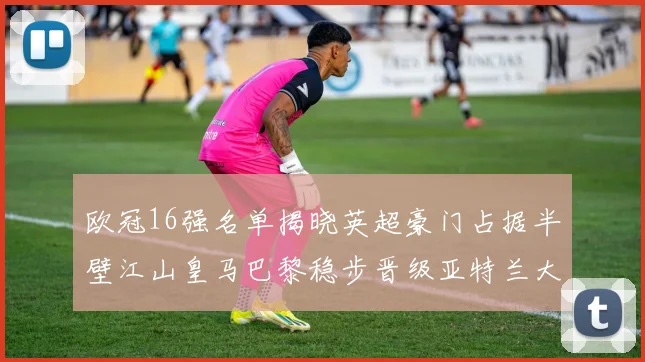 欧冠16强名单揭晓英超豪门占据半壁江山皇马巴黎稳步晋级亚特兰大独撑意甲希望